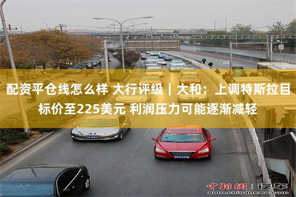 配资平仓线怎么样 大行评级｜大和：上调特斯拉目标价至225美元 利润压力可能逐渐减轻
