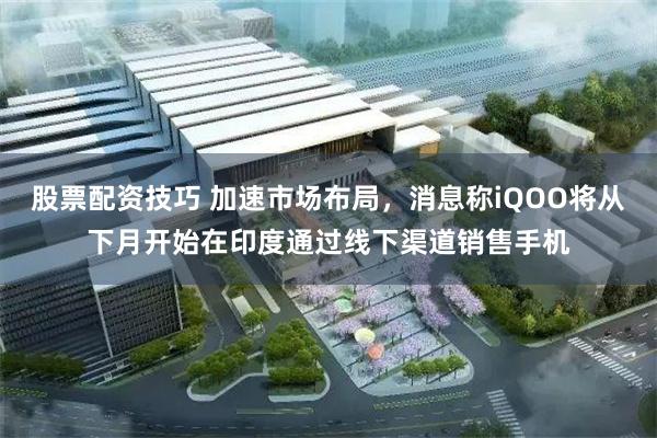 股票配资技巧 加速市场布局，消息称iQOO将从下月开始在印度通过线下渠道销售手机