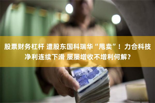 股票财务杠杆 遭股东国科瑞华“甩卖”！力合科技净利连续下滑 屡屡增收不增利何解？