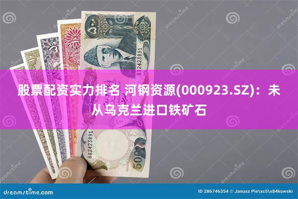 股票配资实力排名 河钢资源(000923.SZ)：未从乌克兰进口铁矿石