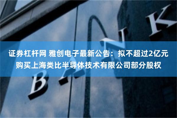 证券杠杆网 雅创电子最新公告：拟不超过2亿元购买上海类比半导体技术有限公司部分股权