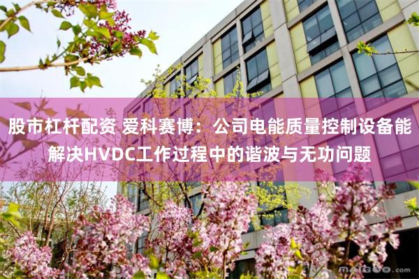股市杠杆配资 爱科赛博：公司电能质量控制设备能解决HVDC工作过程中的谐波与无功问题