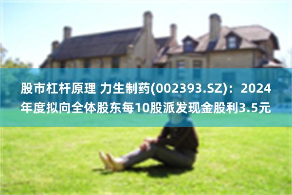 股市杠杆原理 力生制药(002393.SZ)：2024年度拟向全体股东每10股派发现金股利3.5元