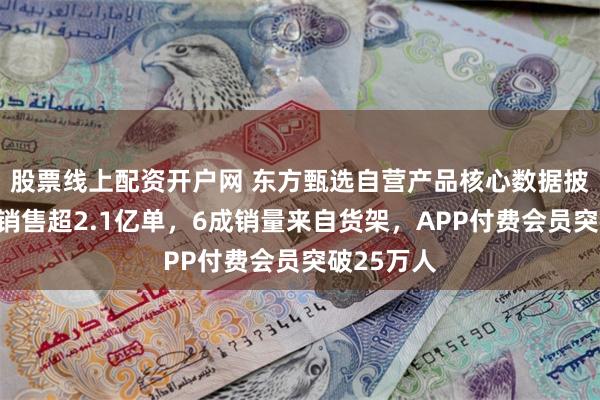 股票线上配资开户网 东方甄选自营产品核心数据披露：全网销售超2.1亿单，6成销量来自货架，APP付费会员突破25万人