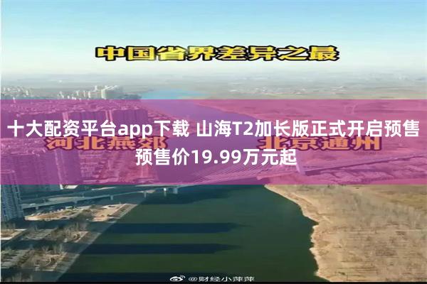 十大配资平台app下载 山海T2加长版正式开启预售 预售价19.99万元起