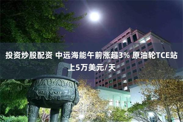 投资炒股配资 中远海能午前涨超3% 原油轮TCE站上5万美元/天