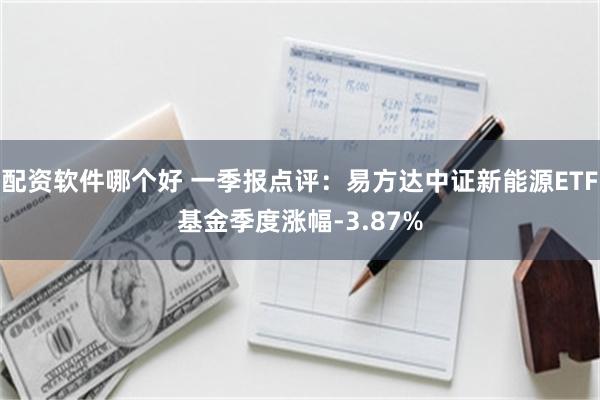 配资软件哪个好 一季报点评：易方达中证新能源ETF基金季度涨幅-3.87%