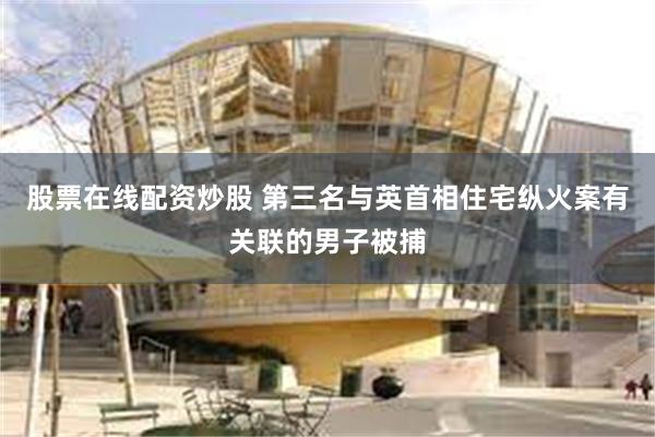 股票在线配资炒股 第三名与英首相住宅纵火案有关联的男子被捕