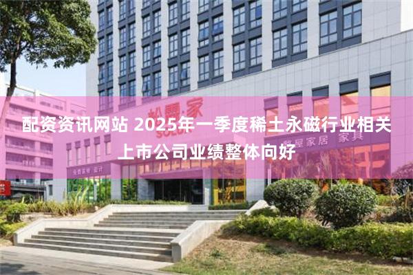 配资资讯网站 2025年一季度稀土永磁行业相关上市公司业绩整体向好