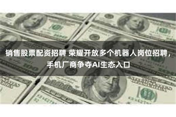 销售股票配资招聘 荣耀开放多个机器人岗位招聘，手机厂商争夺AI生态入口