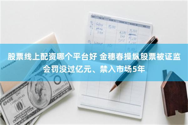 股票线上配资哪个平台好 金穗春操纵股票被证监会罚没过亿元、禁入市场5年