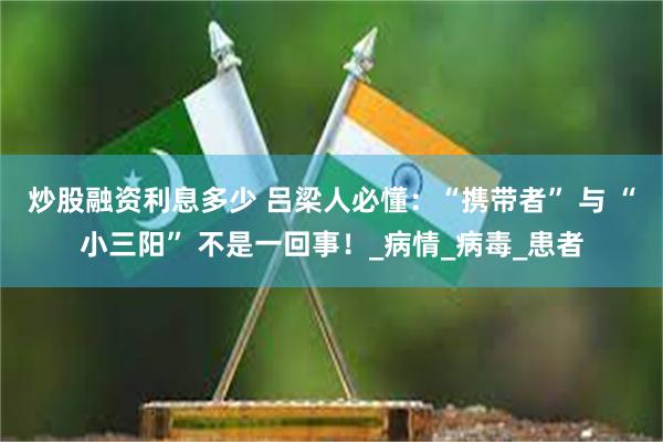 炒股融资利息多少 吕梁人必懂：“携带者” 与 “小三阳” 不是一回事！_病情_病毒_患者