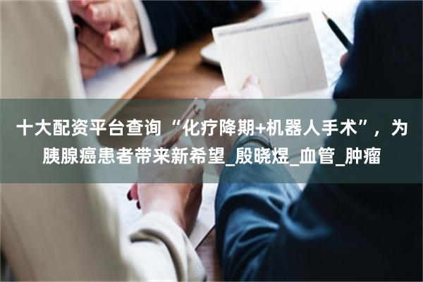 十大配资平台查询 “化疗降期+机器人手术”，为胰腺癌患者带来新希望_殷晓煜_血管_肿瘤