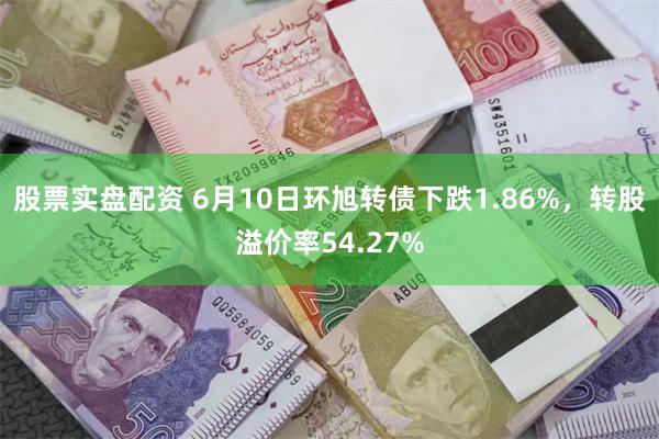 股票实盘配资 6月10日环旭转债下跌1.86%，转股溢价率54.27%