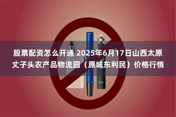 股票配资怎么开通 2025年6月17日山西太原丈子头农产品物流园(原城东利民)价格行情