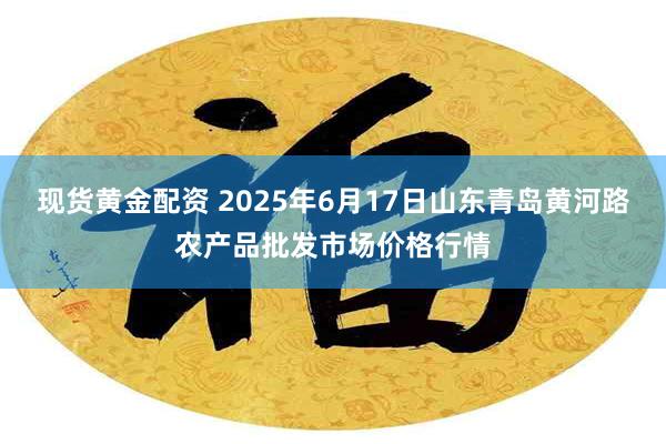 现货黄金配资 2025年6月17日山东青岛黄河路农产品批发市场价格行情