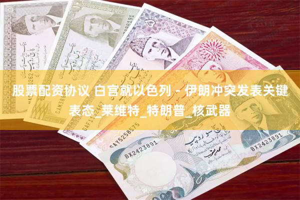 股票配资协议 白宫就以色列 - 伊朗冲突发表关键表态_莱维特_特朗普_核武器