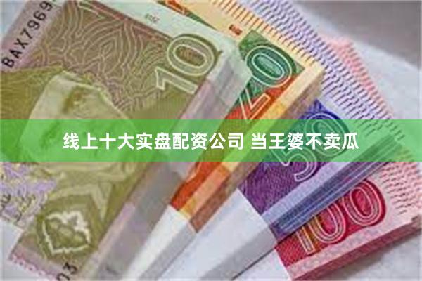 线上十大实盘配资公司 当王婆不卖瓜
