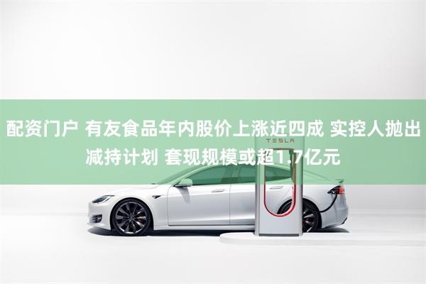 配资门户 有友食品年内股价上涨近四成 实控人抛出减持计划 套现规模或超1.7亿元