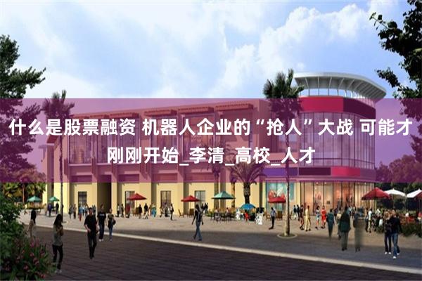 什么是股票融资 机器人企业的“抢人”大战 可能才刚刚开始_李清_高校_人才