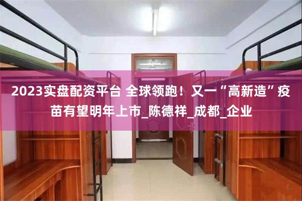2023实盘配资平台 全球领跑！又一“高新造”疫苗有望明年上市_陈德祥_成都_企业