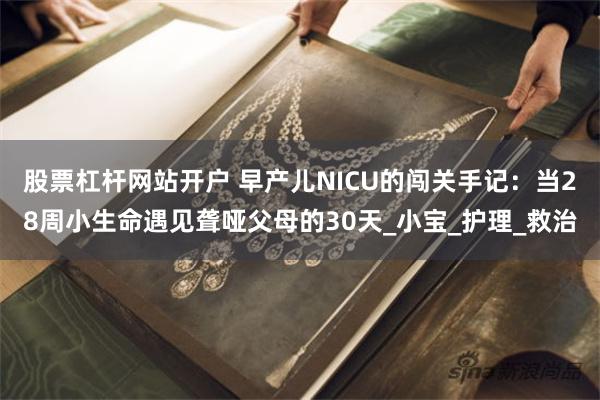 股票杠杆网站开户 早产儿NICU的闯关手记：当28周小生命遇见聋哑父母的30天_小宝_护理_救治