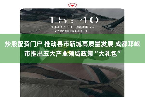 炒股配资门户 推动县市新城高质量发展 成都邛崃市推出五大产业领域政策“大礼包”